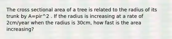 The cross sectional area of a tree is related to the radius of its trunk by A=pir^2 . If the radius is increasing at a rate of 2cm/year when the radius is 30cm, how fast is the area increasing?