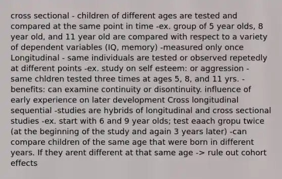 cross sectional - children of different ages are tested and compared at the same point in time -ex. group of 5 year olds, 8 year old, and 11 year old are compared with respect to a variety of dependent variables (IQ, memory) -measured only once Longitudinal - same individuals are tested or observed repetedly at different points -ex. study on self esteem: or aggression - same chldren tested three times at ages 5, 8, and 11 yrs. - benefits: can examine continuity or disontinuity. influence of early experience on later development Cross longitudinal sequential -studies are hybrids of longitudinal and cross sectional studies -ex. start with 6 and 9 year olds; test eaach gropu twice (at the beginning of the study and again 3 years later) -can compare children of the same age that were born in different years. If they arent different at that same age -> rule out cohort effects