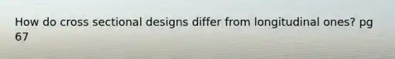 How do cross sectional designs differ from longitudinal ones? pg 67