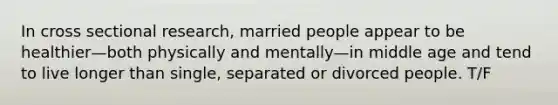 In cross sectional research, married people appear to be healthier—both physically and mentally—in middle age and tend to live longer than single, separated or divorced people. T/F