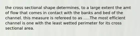 the cross sectional shape determines, to a large extent the amt of flow that comes in contact with the banks and bed of the channel. this measure is refereed to as .....The most efficient channel is one with the least wetted perimeter for its cross sectional area.