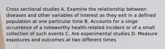 Cross sectional studies A. Examine the relationship between diseases and other variables of interest as they exit in a defined population at one particular time B. Accounts for a singe occurrence of a noteworthy health-related incident or of a small collection of such events C. Are experimental studies D. Measure exposures and outcomes at two different times