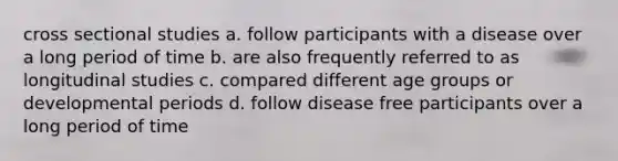 cross sectional studies a. follow participants with a disease over a long period of time b. are also frequently referred to as longitudinal studies c. compared different age groups or developmental periods d. follow disease free participants over a long period of time