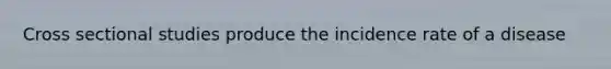Cross sectional studies produce the incidence rate of a disease