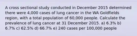 A cross sectional study conducted in December 2015 determined there were 4,000 cases of lung cancer in the WA Goldfields region, with a total population of 60,000 people. Calculate the prevalence of lung cancer at 31 December 2015. a) 6.3% b) 6.7% c) 62.5% d) 66.7% e) 240 cases per 100,000 people