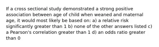 If a cross sectional study demonstrated a strong positive association between age of child when weaned and maternal age, it would most likely be based on: a) a relative risk significantly greater than 1 b) none of the other answers listed c) a Pearson's correlation greater than 1 d) an odds ratio greater than 0