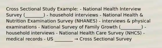 Cross Sectional Study Example: - National Health Interview Survey (________) - household interviews - National Health & Nutrition Examination Survey (NHANES) - interviews & physical examinations - National Survey of Family Growth (_________) - household interviews - National Health Care Survey (NHCS) - medical records - US ________ → Cross Sectional Survey