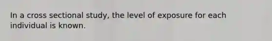 In a cross sectional study, the level of exposure for each individual is known.