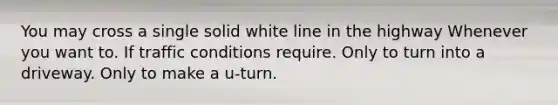 You may cross a single solid white line in the highway Whenever you want to. If traffic conditions require. Only to turn into a driveway. Only to make a u-turn.