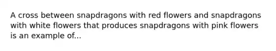 A cross between snapdragons with red flowers and snapdragons with white flowers that produces snapdragons with pink flowers is an example of...