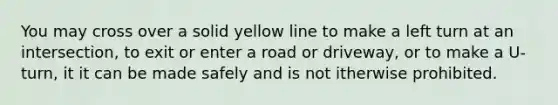 You may cross over a solid yellow line to make a left turn at an intersection, to exit or enter a road or driveway, or to make a U-turn, it it can be made safely and is not itherwise prohibited.