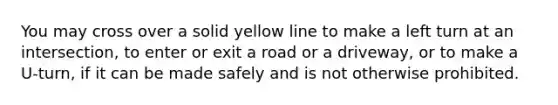 You may cross over a solid yellow line to make a left turn at an intersection, to enter or exit a road or a driveway, or to make a U-turn, if it can be made safely and is not otherwise prohibited.