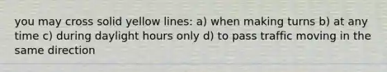 you may cross solid yellow lines: a) when making turns b) at any time c) during daylight hours only d) to pass traffic moving in the same direction