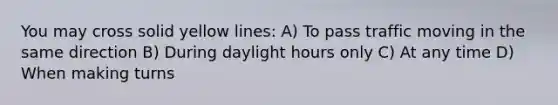 You may cross solid yellow lines: A) To pass traffic moving in the same direction B) During daylight hours only C) At any time D) When making turns