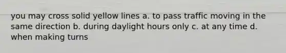 you may cross solid yellow lines a. to pass traffic moving in the same direction b. during daylight hours only c. at any time d. when making turns