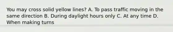 You may cross solid yellow lines? A. To pass traffic moving in the same direction B. During daylight hours only C. At any time D. When making turns