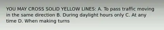 YOU MAY CROSS SOLID YELLOW LINES: A. To pass traffic moving in the same direction B. During daylight hours only C. At any time D. When making turns