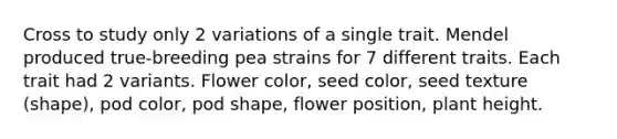 Cross to study only 2 variations of a single trait. Mendel produced true-breeding pea strains for 7 different traits. Each trait had 2 variants. Flower color, seed color, seed texture (shape), pod color, pod shape, flower position, plant height.