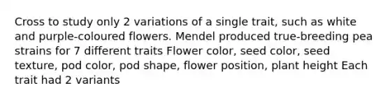 Cross to study only 2 variations of a single trait, such as white and purple-coloured flowers. Mendel produced true-breeding pea strains for 7 different traits Flower color, seed color, seed texture, pod color, pod shape, flower position, plant height Each trait had 2 variants