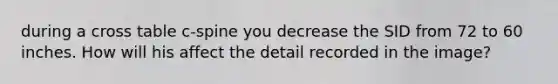 during a cross table c-spine you decrease the SID from 72 to 60 inches. How will his affect the detail recorded in the image?