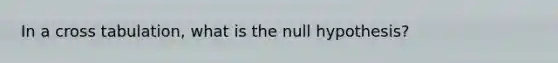 In a cross tabulation, what is the null hypothesis?