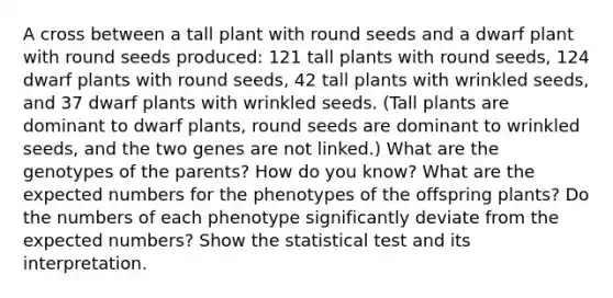 A cross between a tall plant with round seeds and a dwarf plant with round seeds produced: 121 tall plants with round seeds, 124 dwarf plants with round seeds, 42 tall plants with wrinkled seeds, and 37 dwarf plants with wrinkled seeds. (Tall plants are dominant to dwarf plants, round seeds are dominant to wrinkled seeds, and the two genes are not linked.) What are the genotypes of the parents? How do you know? What are the expected numbers for the phenotypes of the offspring plants? Do the numbers of each phenotype significantly deviate from the expected numbers? Show the statistical test and its interpretation.