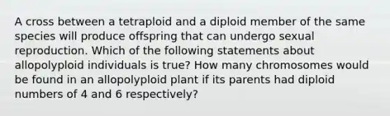 A cross between a tetraploid and a diploid member of the same species will produce offspring that can undergo sexual reproduction. Which of the following statements about allopolyploid individuals is true? How many chromosomes would be found in an allopolyploid plant if its parents had diploid numbers of 4 and 6 respectively?