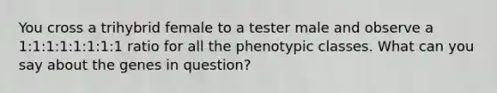 You cross a trihybrid female to a tester male and observe a 1:1:1:1:1:1:1:1 ratio for all the phenotypic classes. What can you say about the genes in question?