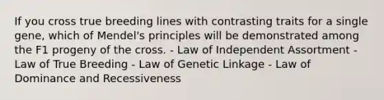 If you cross true breeding lines with contrasting traits for a single gene, which of Mendel's principles will be demonstrated among the F1 progeny of the cross. - Law of Independent Assortment - Law of True Breeding - Law of Genetic Linkage - Law of Dominance and Recessiveness