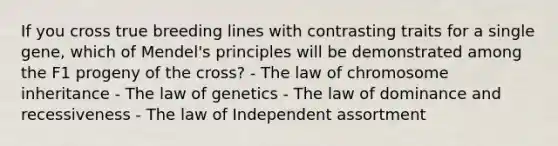 If you cross true breeding lines with contrasting traits for a single gene, which of Mendel's principles will be demonstrated among the F1 progeny of the cross? - The law of chromosome inheritance - The law of genetics - The law of dominance and recessiveness - The law of Independent assortment