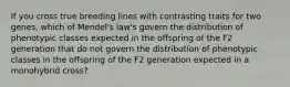 If you cross true breeding lines with contrasting traits for two genes, which of Mendel's law's govern the distribution of phenotypic classes expected in the offspring of the F2 generation that do not govern the distribution of phenotypic classes in the offspring of the F2 generation expected in a monohybrid cross?