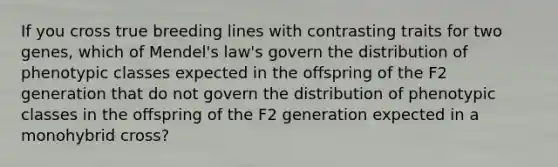 If you cross true breeding lines with contrasting traits for two genes, which of Mendel's law's govern the distribution of phenotypic classes expected in the offspring of the F2 generation that do not govern the distribution of phenotypic classes in the offspring of the F2 generation expected in a monohybrid cross?