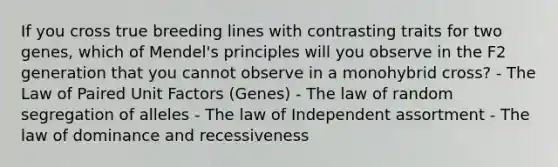 If you cross true breeding lines with contrasting traits for two genes, which of Mendel's principles will you observe in the F2 generation that you cannot observe in a monohybrid cross? - The Law of Paired Unit Factors (Genes) - The law of random segregation of alleles - The law of Independent assortment - The law of dominance and recessiveness