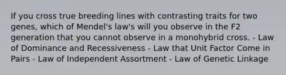 If you cross true breeding lines with contrasting traits for two genes, which of Mendel's law's will you observe in the F2 generation that you cannot observe in a monohybrid cross. - Law of Dominance and Recessiveness - Law that Unit Factor Come in Pairs - Law of Independent Assortment - Law of Genetic Linkage