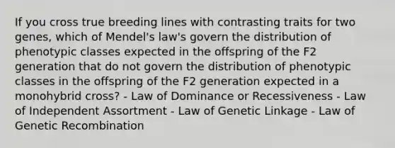 If you cross true breeding lines with contrasting traits for two genes, which of Mendel's law's govern the distribution of phenotypic classes expected in the offspring of the F2 generation that do not govern the distribution of phenotypic classes in the offspring of the F2 generation expected in a monohybrid cross? - Law of Dominance or Recessiveness - Law of Independent Assortment - Law of Genetic Linkage - Law of Genetic Recombination