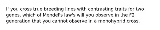 If you cross true breeding lines with contrasting traits for two genes, which of Mendel's law's will you observe in the F2 generation that you cannot observe in a monohybrid cross.