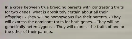 In a cross between true breeding parents with contrasting traits for two genes, what is absolutely certain about all their offspring? - They will be homozygous like their parents. - They will express the dominant traits for both genes. - They will be genetically heterozygous. - They will express the traits of one or the other of their parents.