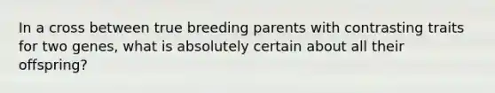 In a cross between true breeding parents with contrasting traits for two genes, what is absolutely certain about all their offspring?