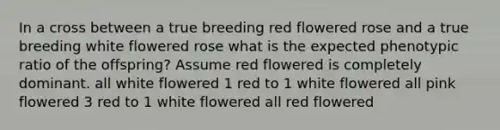 In a cross between a true breeding red flowered rose and a true breeding white flowered rose what is the expected phenotypic ratio of the offspring? Assume red flowered is completely dominant. all white flowered 1 red to 1 white flowered all pink flowered 3 red to 1 white flowered all red flowered