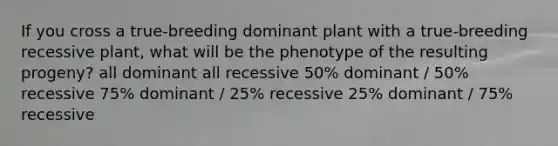 If you cross a true-breeding dominant plant with a true-breeding recessive plant, what will be the phenotype of the resulting progeny? all dominant all recessive 50% dominant / 50% recessive 75% dominant / 25% recessive 25% dominant / 75% recessive