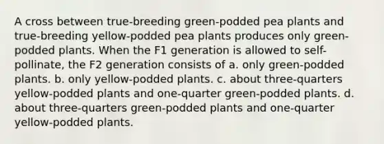 A cross between true-breeding green-podded pea plants and true-breeding yellow-podded pea plants produces only green-podded plants. When the F1 generation is allowed to self-pollinate, the F2 generation consists of a. only green-podded plants. b. only yellow-podded plants. c. about three-quarters yellow-podded plants and one-quarter green-podded plants. d. about three-quarters green-podded plants and one-quarter yellow-podded plants.