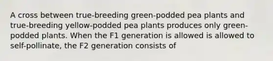 A cross between true-breeding green-podded pea plants and true-breeding yellow-podded pea plants produces only green-podded plants. When the F1 generation is allowed is allowed to self-pollinate, the F2 generation consists of