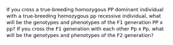 If you cross a true-breeding homozygous PP dominant individual with a true-breeding homozygous pp recessive individual, what will be the genotypes and phenotypes of the F1 generation PP x pp? If you cross the F1 generation with each other Pp x Pp, what will be the genotypes and phenotypes of the F2 generation?