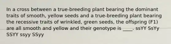 In a cross between a true-breeding plant bearing the dominant traits of smooth, yellow seeds and a true-breeding plant bearing the recessive traits of wrinkled, green seeds, the offspring (F1) are all smooth and yellow and their genotype is ____. ssYY SsYy SSYY ssyy SSyy