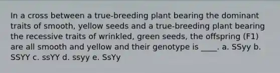 ​In a cross between a true-breeding plant bearing the dominant traits of smooth, yellow seeds and a true-breeding plant bearing the recessive traits of wrinkled, green seeds, the offspring (F1) are all smooth and yellow and their genotype is ____. a. SSyy b. SSYY c. ssYY d. ssyy e. SsYy