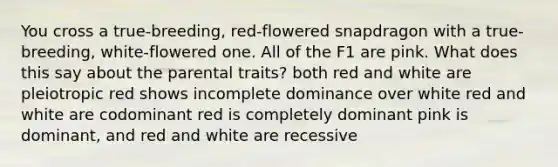 You cross a true-breeding, red-flowered snapdragon with a true-breeding, white-flowered one. All of the F1 are pink. What does this say about the parental traits? both red and white are pleiotropic red shows incomplete dominance over white red and white are codominant red is completely dominant pink is dominant, and red and white are recessive