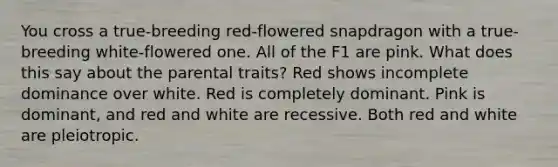 You cross a true-breeding red-flowered snapdragon with a true-breeding white-flowered one. All of the F1 are pink. What does this say about the parental traits? Red shows incomplete dominance over white. Red is completely dominant. Pink is dominant, and red and white are recessive. Both red and white are pleiotropic.