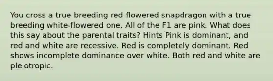 You cross a true-breeding red-flowered snapdragon with a true-breeding white-flowered one. All of the F1 are pink. What does this say about the parental traits? Hints Pink is dominant, and red and white are recessive. Red is completely dominant. Red shows incomplete dominance over white. Both red and white are pleiotropic.