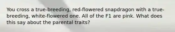 You cross a true-breeding, red-flowered snapdragon with a true-breeding, white-flowered one. All of the F1 are pink. What does this say about the parental traits?