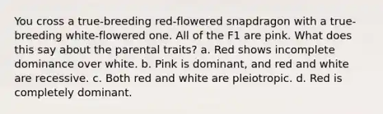 You cross a true-breeding red-flowered snapdragon with a true-breeding white-flowered one. All of the F1 are pink. What does this say about the parental traits? a. Red shows incomplete dominance over white. b. Pink is dominant, and red and white are recessive. c. Both red and white are pleiotropic. d. Red is completely dominant.